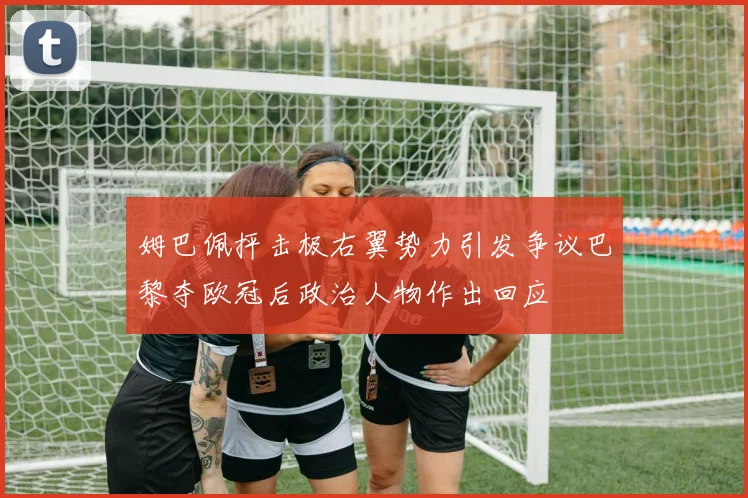姆巴佩抨击极右翼势力引发争议巴黎夺欧冠后政治人物作出回应