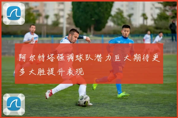 阿尔特塔强调球队潜力巨大期待更多大胜提升表现