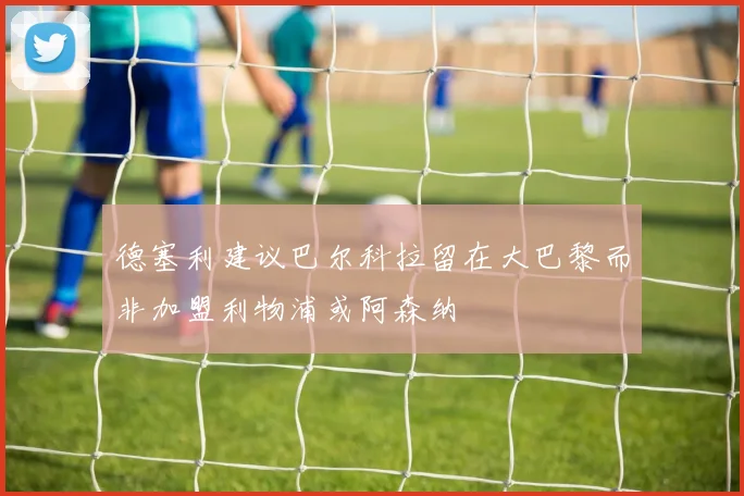 德塞利建议巴尔科拉留在大巴黎而非加盟利物浦或阿森纳