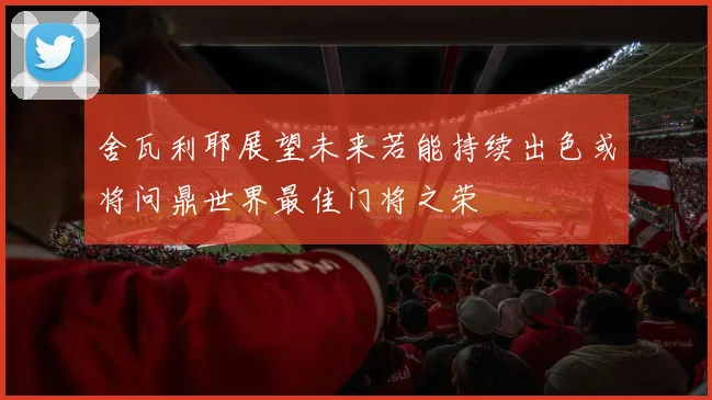 舍瓦利耶展望未来若能持续出色或将问鼎世界最佳门将之荣