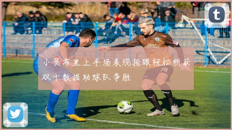 小莫布里上半场表现抢眼轻松斩获双十数据助球队争胜
