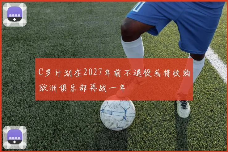 C罗计划在2027年前不退役或将收购欧洲俱乐部再战一年