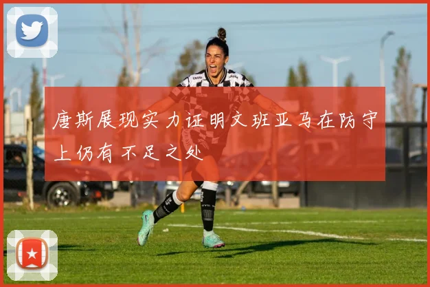 唐斯展现实力证明文班亚马在防守上仍有不足之处