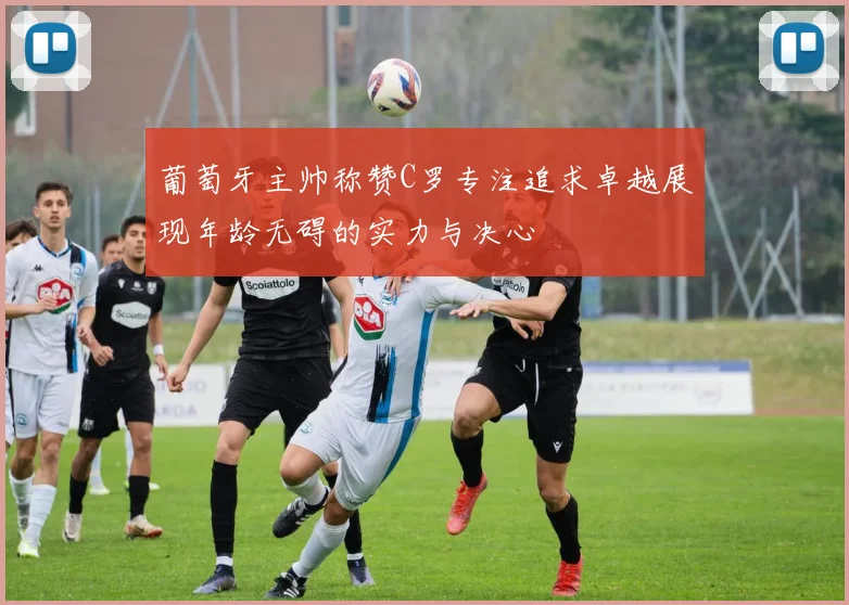 葡萄牙主帅称赞C罗专注追求卓越展现年龄无碍的实力与决心