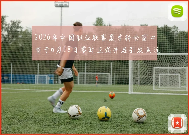 2026年中国职业联赛夏季转会窗口将于6月18日零时正式开启引发关注