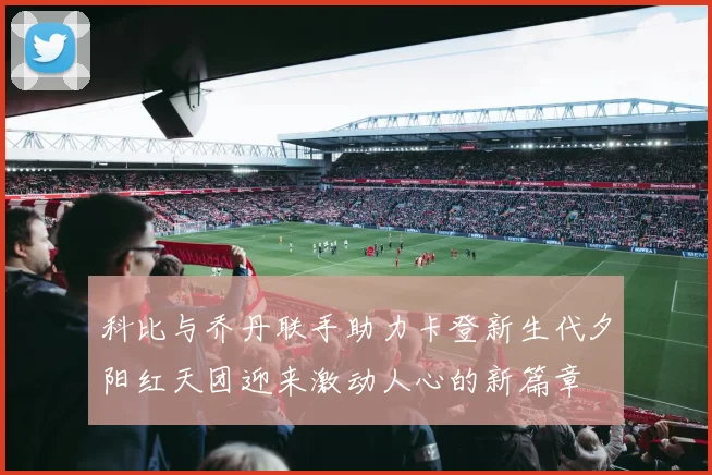 科比与乔丹联手助力卡登新生代夕阳红天团迎来激动人心的新篇章