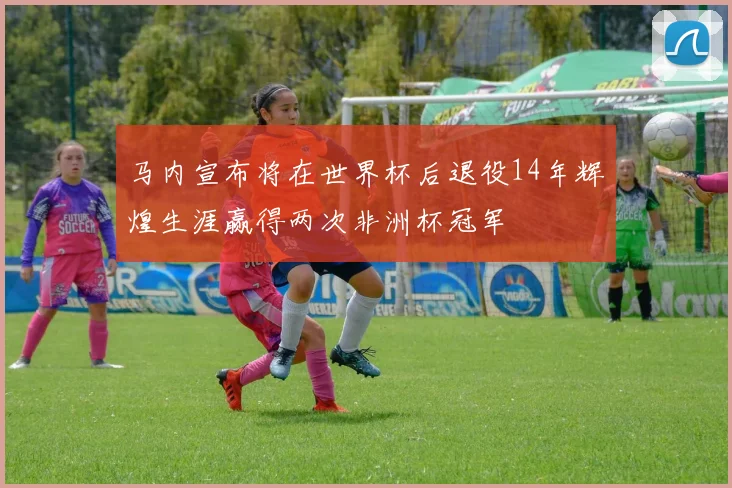 马内宣布将在世界杯后退役14年辉煌生涯赢得两次非洲杯冠军
