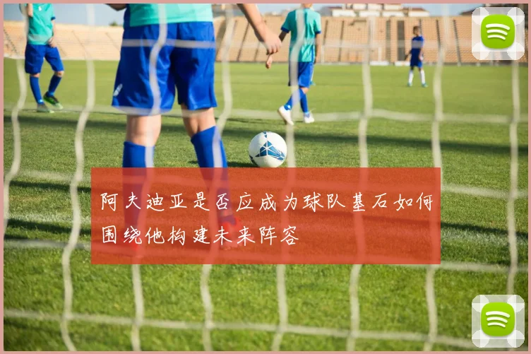 阿夫迪亚是否应成为球队基石如何围绕他构建未来阵容
